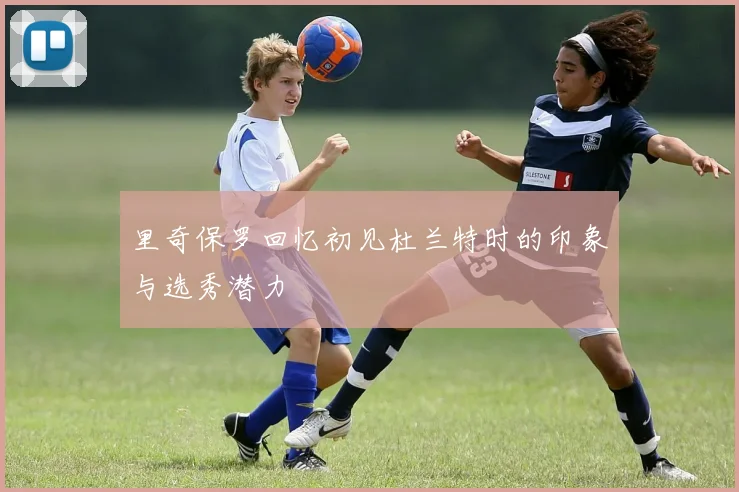 里奇保罗回忆初见杜兰特时的印象与选秀潜力