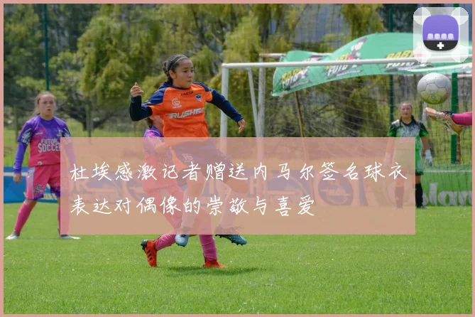杜埃感激记者赠送内马尔签名球衣表达对偶像的崇敬与喜爱