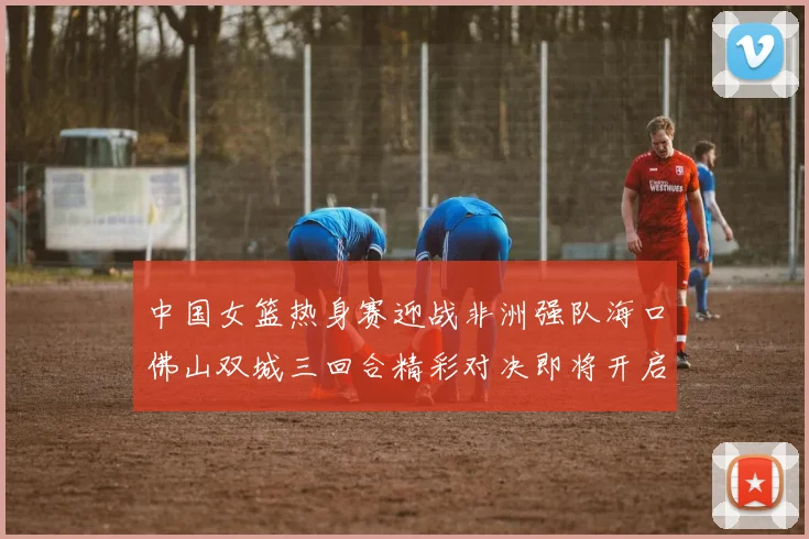 中国女篮热身赛迎战非洲强队海口佛山双城三回合精彩对决即将开启