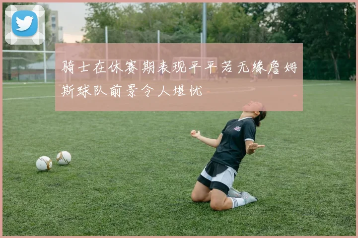 骑士在休赛期表现平平若无缘詹姆斯球队前景令人堪忧