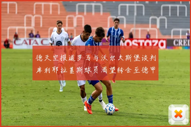 德天空报道罗马与沃尔夫斯堡谈判库利耶拉基斯球员渴望转会至德甲