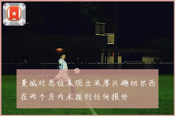 曼城对恩佐表现出浓厚兴趣切尔西在两个月内未接到任何报价