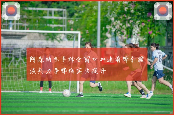 阿森纳冬季转会窗口加速前锋引援谈判力争锋线实力提升