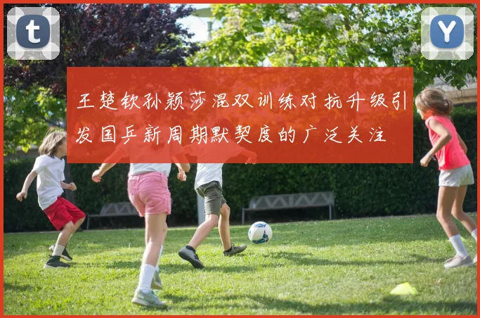 王楚钦孙颖莎混双训练对抗升级引发国乒新周期默契度的广泛关注