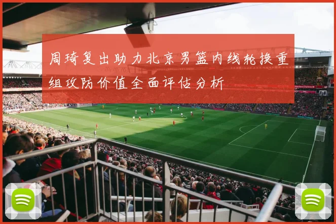 周琦复出助力北京男篮内线轮换重组攻防价值全面评估分析