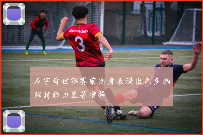 石宇奇世锦赛前热身表现出色多拍相持能力显著增强