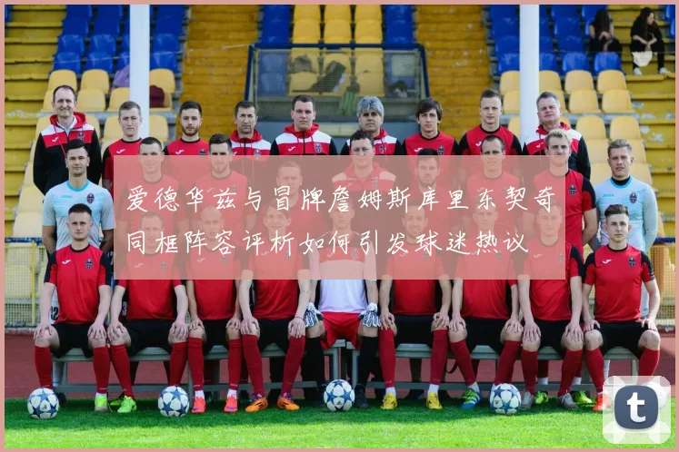 爱德华兹与冒牌詹姆斯库里东契奇同框阵容评析如何引发球迷热议