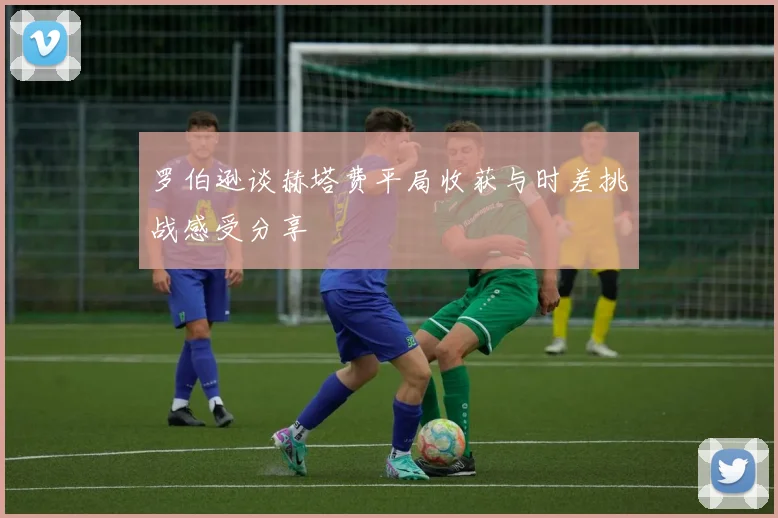 罗伯逊谈赫塔费平局收获与时差挑战感受分享