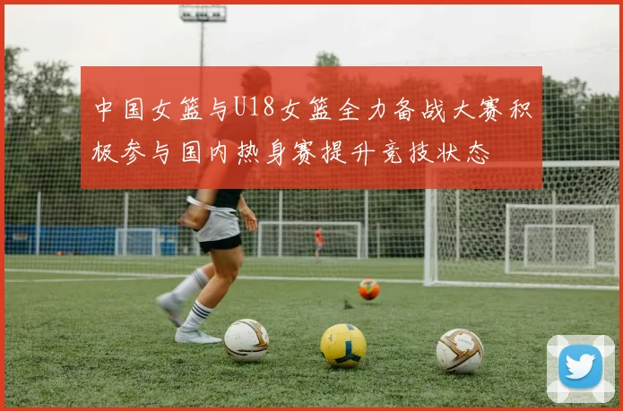 中国女篮与U18女篮全力备战大赛积极参与国内热身赛提升竞技状态