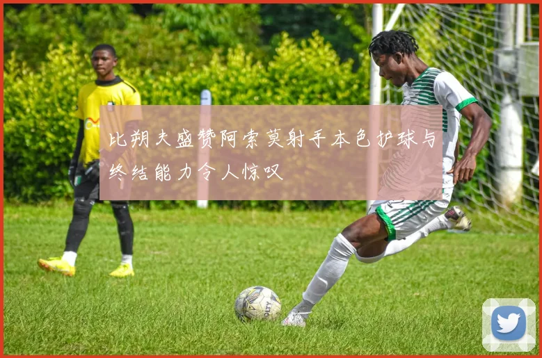 比朔夫盛赞阿索莫射手本色护球与终结能力令人惊叹
